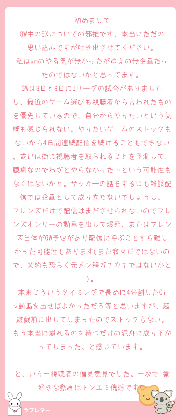 初めまして
GW中のEXについての邪推です、本当にただの思い込みですが吐き出させてください。
私はknのやる気が無かったがゆえの無企画だったのではないかと思ってます。
GWは3日と6日にJリーグの試合がありましたし、最近のゲーム選びも視聴者から言われたものを優先しているので、自分からやりたいという気概も感じられない。やりたいゲームのストックもないから4日間連続配信を続けることもできない。或いは街に視聴者を取られることを予測して、臆病なのでわざとやらなかった…という可能性もなくはないかと。サッカーの話をするにも雑談配信では企画として成り立たないでしょうし。
フレンズだけで配信はまださせられないのでフレンズオンリーの動画を出して爆死、またはフレンズ自体がGW予定があり配信に呼ぶことすら難しかった可能性もあります(まだ我々だではないので、契約も恐らく元メン程ガチガチではないかと)。
本来こういうタイミングで長めに4分割したCiv動画を出せばよかっただろ等と思いますが、超遊戯前に出してしまったのでストックもない。
もう本当に崩れるのを待つだけの泥舟に成り下がってしまった、と感じています。

と、いう一視聴者の偏見意見でした。一次で1番好きな動画はトンエミ傀逅です