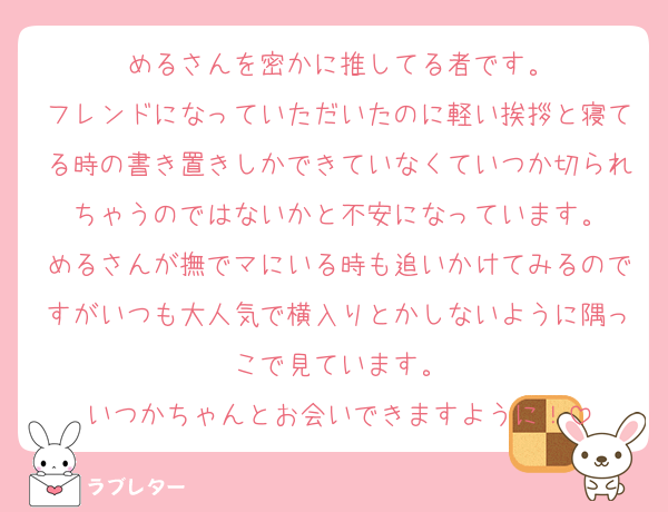 めるさんを密かに推してる者です。
フレンドになっていただいたのに軽い挨拶と寝てる時の書き置きしかできていなくていつか切られちゃうのではないかと不安になっています。
めるさんが撫でマにいる時も追いかけてみるのですがいつも大人気で横入りとかしないように隅っこで見ています。
いつかちゃんとお会いできますように！