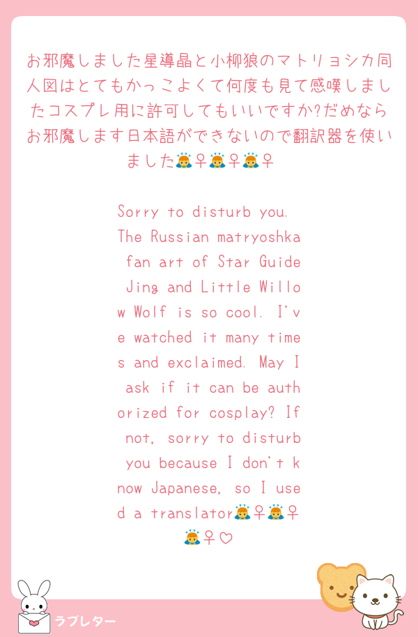 お邪魔しました星導晶と小柳狼のマトリョシカ同人図はとてもかっこよくて何度も見て感嘆しましたコスプレ用に許可してもいいですか?だめならお邪魔します日本語ができないので翻訳器を使いました🙇‍♀️🙇‍♀️🙇‍♀️

Sorry to disturb you. The Russian matryoshka fan art of Star Guide Jing and Little Willow Wolf is so cool. I've watched it many times and exclaimed. May I ask if it can be authorized for cosplay? If not, sorry to disturb you because I don't know Japanese, so I used a translator🙇‍♀️🙇‍♀️🙇‍♀️