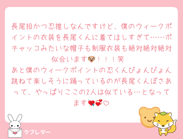 長尾担かつ忍推しなんですけど、僕のウィークポイントの衣装を長尾くんに着てほしすぎて……ポチャッコみたいな帽子も制服衣装も絶対絶対絶対似合います🐶！！！笑
あと僕のウィークポイントの忍くんぴょんぴょん跳ねて楽しそうに踊っているのが長尾くんぽさあって、やっぱりここの2人は似ている…となってます💘💞