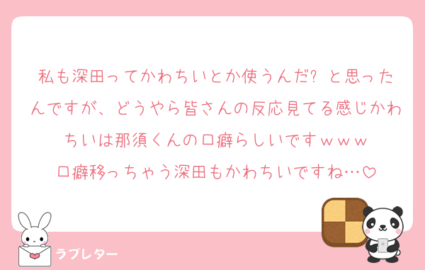 私も深田ってかわちいとか使うんだ⁉️と思ったんですが、どうやら皆さんの反応見てる感じかわちいは那須くんの口癖らしいですｗｗｗ
口癖移っちゃう深田もかわちいですね…