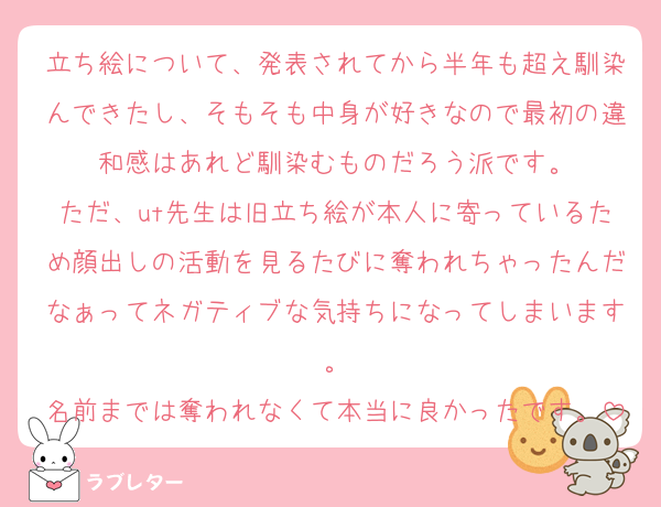 立ち絵について、発表されてから半年も超え馴染んできたし、そもそも中身が好きなので最初の違和感はあれど馴染むものだろう派です。
ただ、ut先生は旧立ち絵が本人に寄っているため顔出しの活動を見るたびに奪われちゃったんだなぁってネガティブな気持ちになってしまいます。
名前までは奪われなくて本当に良かったです。