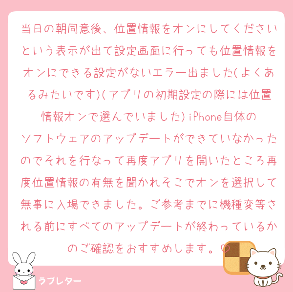 当日の朝同意後、位置情報をオンにしてくださいという表示が出て設定画面に行っても位置情報をオンにできる設定がないエラー出ました(よくあるみたいです)(アプリの初期設定の際には位置情報オンで選んでいました)iPhone自体のソフトウェアのアップデートができていなかったのでそれを行なって再度アプリを開いたところ再度位置情報の有無を聞かれそこでオンを選択して無事に入場できました。ご参考までに機種変等される前にすべてのアップデートが終わっているかのご確認をおすすめします。