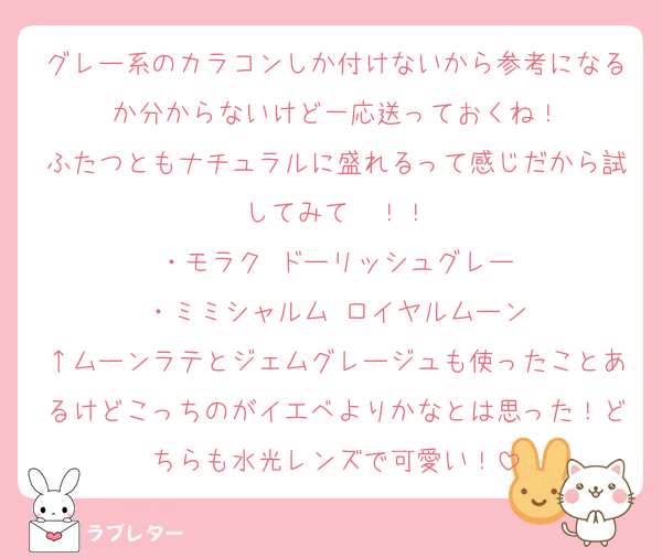 グレー系のカラコンしか付けないから参考になるか分からないけど一応送っておくね！
ふたつともナチュラルに盛れるって感じだから試してみて〜！！
・モラク ドーリッシュグレー
・ミミシャルム ロイヤルムーン
↑ムーンラテとジェムグレージュも使ったことあるけどこっちのがイエベよりかなとは思った！どちらも水光レンズで可愛い！