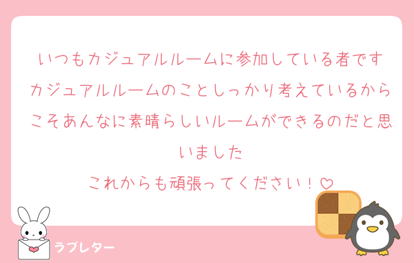 いつもカジュアルルームに参加している者です
カジュアルルームのことしっかり考えているからこそあんなに素晴らしいルームができるのだと思いました
これからも頑張ってください！
