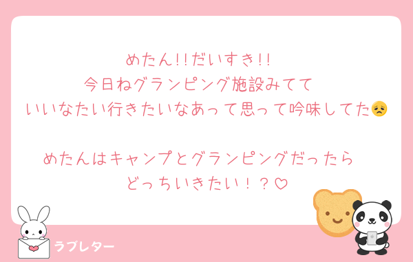 めたん!!だいすき!!
今日ねグランピング施設みてて
いいなたい行きたいなあって思って吟味してた😞
めたんはキャンプとグランピングだったら
どっちいきたい！？