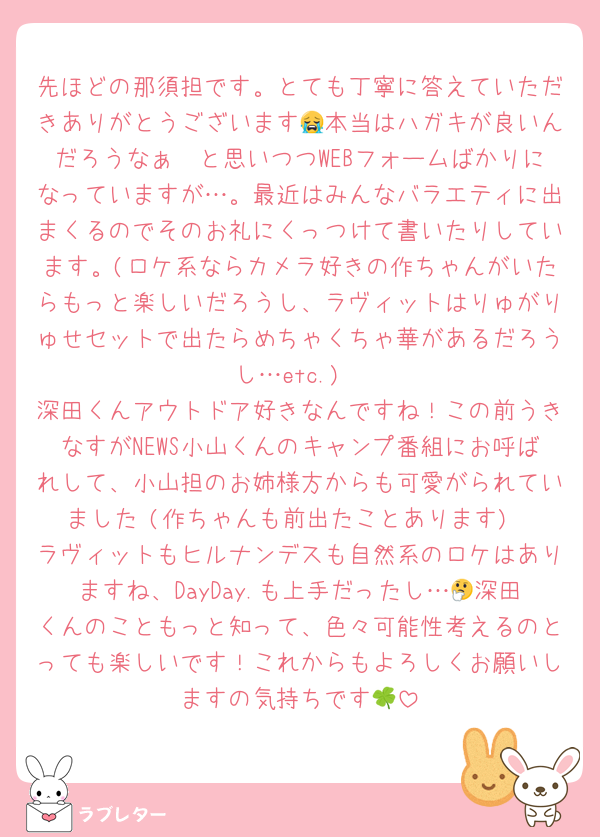 先ほどの那須担です。とても丁寧に答えていただきありがとうございます😭本当はハガキが良いんだろうなぁ〜と思いつつWEBフォームばかりになっていますが…。最近はみんなバラエティに出まくるのでそのお礼にくっつけて書いたりしています。(ロケ系ならカメラ好きの作ちゃんがいたらもっと楽しいだろうし、ラヴィットはりゅがりゅせセットで出たらめちゃくちゃ華があるだろうし…etc.)
深田くんアウトドア好きなんですね！この前うきなすがNEWS小山くんのキャンプ番組にお呼ばれして、小山担のお姉様方からも可愛がられていました☺️(作ちゃんも前出たことあります)
ラヴィットもヒルナンデスも自然系のロケはありますね、DayDay.も上手だったし…🤔深田くんのこともっと知って、色々可能性考えるのとっても楽しいです！これからもよろしくお願いしますの気持ちです🍀