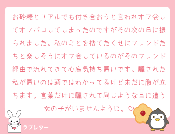 お砂糖とリアルでも付き合おうと言われオフ会してオフパコしてしまったのですがその次の日に振られました。私のことを捨てたくせにフレンドたちと楽しそうにオフ会しているのがそのフレンド経由で流れてきて心底気持ち悪いです。騙された私が悪いのは頭ではわかってるけど未だに腹が立ちます。言葉だけに騙されて同じような目に遭う女の子がいませんように。