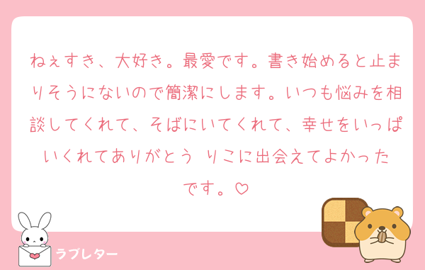 ねぇすき、大好き。最愛です。書き始めると止まりそうにないので簡潔にします。いつも悩みを相談してくれて、そばにいてくれて、幸せをいっぱいくれてありがとう☺️りこに出会えてよかったです。
