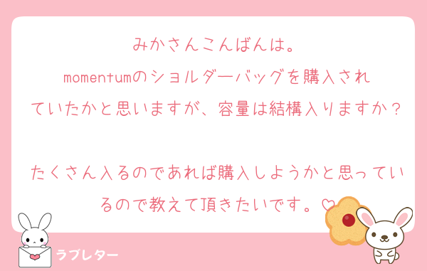 みかさんこんばんは。
momentumのショルダーバッグを購入されていたかと思いますが、容量は結構入りますか？
たくさん入るのであれば購入しようかと思っているので教えて頂きたいです。
