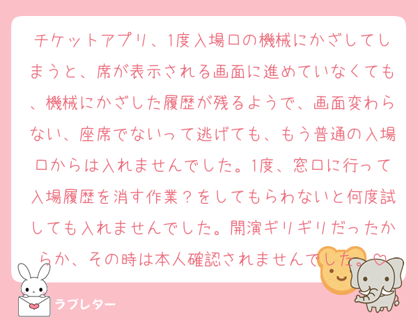 チケットアプリ、1度入場口の機械にかざしてしまうと、席が表示される画面に進めていなくても、機械にかざした履歴が残るようで、画面変わらない、座席でないって逃げても、もう普通の入場口からは入れませんでした。1度、窓口に行って入場履歴を消す作業？をしてもらわないと何度試しても入れませんでした。開演ギリギリだったからか、その時は本人確認されませんでした。