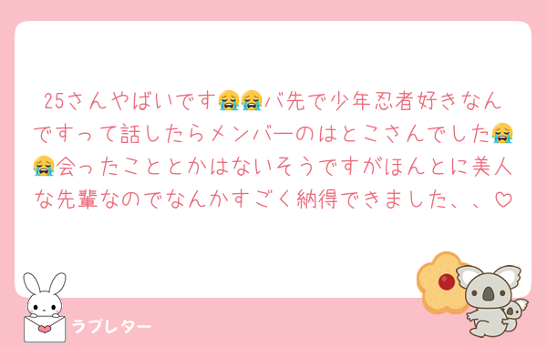 25さんやばいです😭😭バ先で少年忍者好きなんですって話したらメンバーのはとこさんでした😭😭会ったこととかはないそうですがほんとに美人な先輩なのでなんかすごく納得できました、、