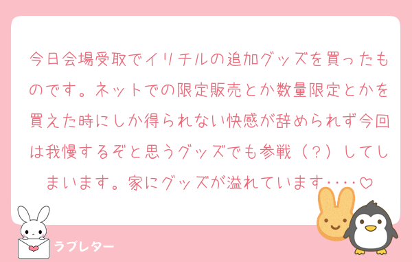 今日会場受取でイリチルの追加グッズを買ったものです。ネットでの限定販売とか数量限定とかを買えた時にしか得られない快感が辞められず今回は我慢するぞと思うグッズでも参戦（？）してしまいます。家にグッズが溢れています‥‥
