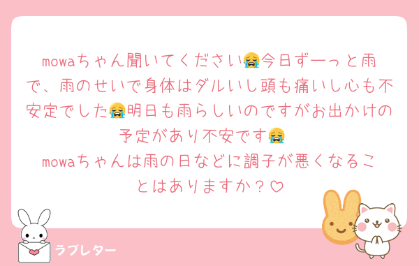 mowaちゃん聞いてください😭今日ずーっと雨で、雨のせいで身体はダルいし頭も痛いし心も不安定でした😭明日も雨らしいのですがお出かけの予定があり不安です😭
mowaちゃんは雨の日などに調子が悪くなることはありますか？