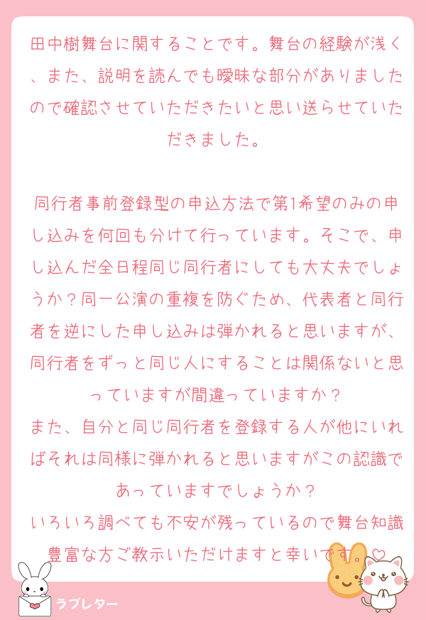 田中樹舞台に関することです。舞台の経験が浅く、また、説明を読んでも曖昧な部分がありましたので確認させていただきたいと思い送らせていただきました。

同行者事前登録型の申込方法で第1希望のみの申し込みを何回も分けて行っています。そこで、申し込んだ全日程同じ同行者にしても大丈夫でしょうか？同一公演の重複を防ぐため、代表者と同行者を逆にした申し込みは弾かれると思いますが、同行者をずっと同じ人にすることは関係ないと思っていますが間違っていますか？
また、自分と同じ同行者を登録する人が他にいればそれは同様に弾かれると思いますがこの認識であっていますでしょうか？
いろいろ調べても不安が残っているので舞台知識豊富な方ご教示いただけますと幸いです。