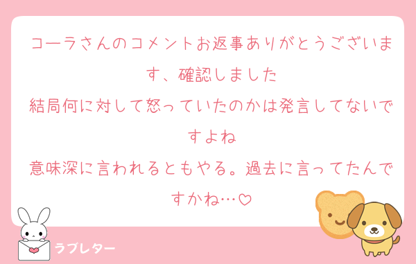 コーラさんのコメントお返事ありがとうございます、確認しました
結局何に対して怒っていたのかは発言してないですよね
意味深に言われるともやる。過去に言ってたんですかね…