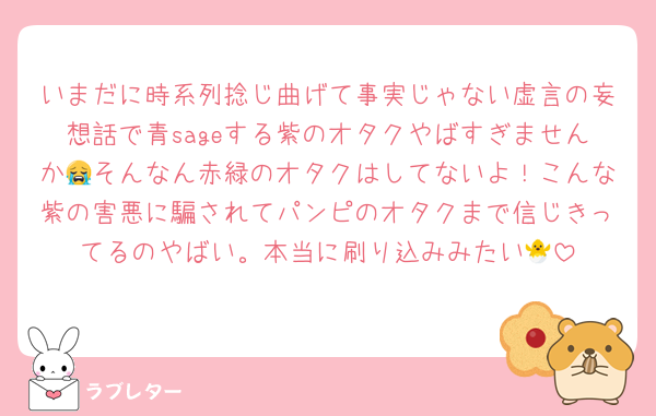 いまだに時系列捻じ曲げて事実じゃない虚言の妄想話で青sageする紫のオタクやばすぎませんか😭そんなん赤緑のオタクはしてないよ！こんな紫の害悪に騙されてパンピのオタクまで信じきってるのやばい。本当に刷り込みみたい🐣