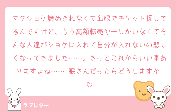 マクショケ諦めきれなくて血眼でチケット探してるんですけど、もう高額転売やーしかいなくてそんな人達がショケに入れて自分が入れないの悲しくなってきました……。きっとこれからいい事ありますよね……♡眠さんだったらどうしますか♡