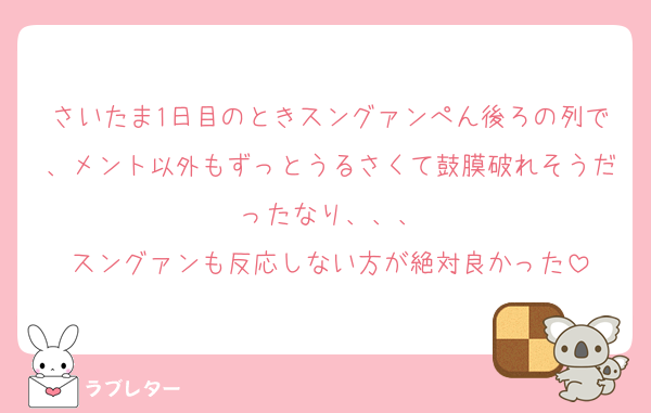 さいたま1日目のときスングァンぺん後ろの列で、メント以外もずっとうるさくて鼓膜破れそうだったなり、、、
スングァンも反応しない方が絶対良かった