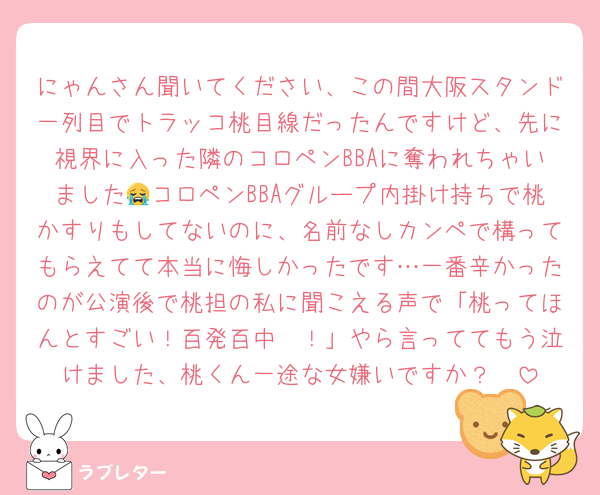 にゃんさん聞いてください、この間大阪スタンド一列目でトラッコ桃目線だったんですけど、先に視界に入った隣のコロペンBBAに奪われちゃいました😭コロペンBBAグループ内掛け持ちで桃かすりもしてないのに、名前なしカンペで構ってもらえてて本当に悔しかったです…一番辛かったのが公演後で桃担の私に聞こえる声で「桃ってほんとすごい！百発百中〜！」やら言っててもう泣けました、桃くん一途な女嫌いですか？🥲
