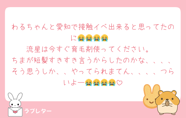 わるちゃんと愛知で接触イベ出来ると思ってたのに😭😭😭😭
流星は今すぐ育毛剤使ってください。
ちまが短髪すきすき言うからしたのかな、、、、そう思うしか、、やってられまてん、、、、つらいよー😭😭😭😭