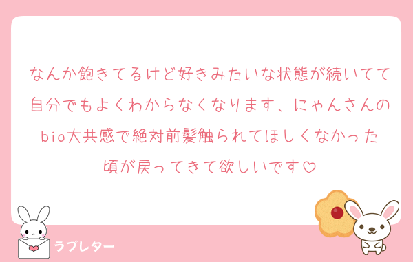 なんか飽きてるけど好きみたいな状態が続いてて自分でもよくわからなくなります、にゃんさんのbio大共感で絶対前髪触られてほしくなかった頃が戻ってきて欲しいです
