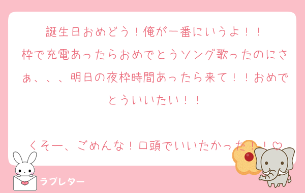 誕生日おめどう！俺が一番にいうよ！！
枠で充電あったらおめでとうソング歌ったのにさぁ、、、明日の夜枠時間あったら来て！！おめでとういいたい！！

くそー、ごめんな！口頭でいいたかった！！