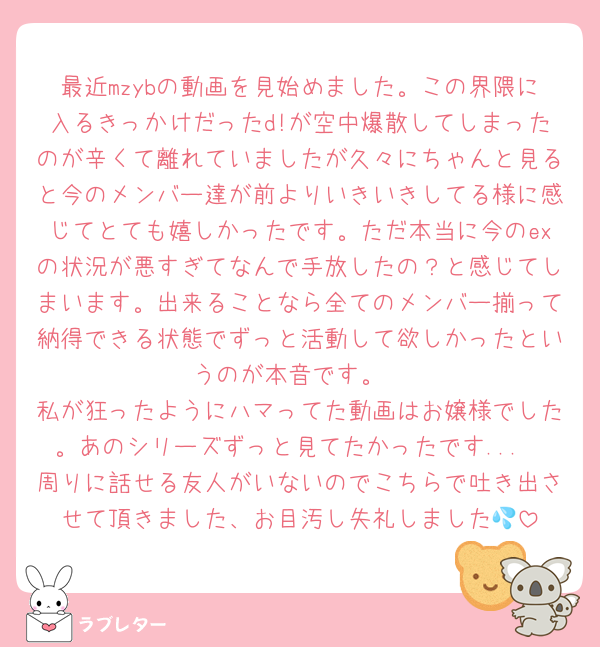 最近mzybの動画を見始めました。この界隈に入るきっかけだったd!が空中爆散してしまったのが辛くて離れていましたが久々にちゃんと見ると今のメンバー達が前よりいきいきしてる様に感じてとても嬉しかったです。ただ本当に今のexの状況が悪すぎてなんで手放したの？と感じてしまいます。出来ることなら全てのメンバー揃って納得できる状態でずっと活動して欲しかったというのが本音です。
私が狂ったようにハマってた動画はお嬢様でした。あのシリーズずっと見てたかったです...
周りに話せる友人がいないのでこちらで吐き出させて頂きました、お目汚し失礼しました💦