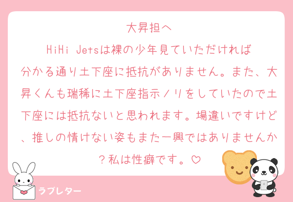 大昇担へ
HiHi Jetsは裸の少年見ていただければ分かる通り土下座に抵抗がありません。また、大昇くんも瑞稀に土下座指示ノリをしていたので土下座には抵抗ないと思われます。場違いですけど、推しの情けない姿もまた一興ではありませんか？私は性癖です。