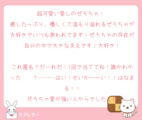 超可愛い愛しのぜろちゃ！♡
癒したっぷり、優しくて温もり溢れるぜろちゃが大好きでいつも救われてます！ぜろちゃの存在が自分の中で大きな支えです！大好き！

これ匿名？だーれだ！1回で当ててね！誰かわかった〜〜？………はい！せいかーーい！！はなまる！！
ぜろちゃ愛が強い人からでした！