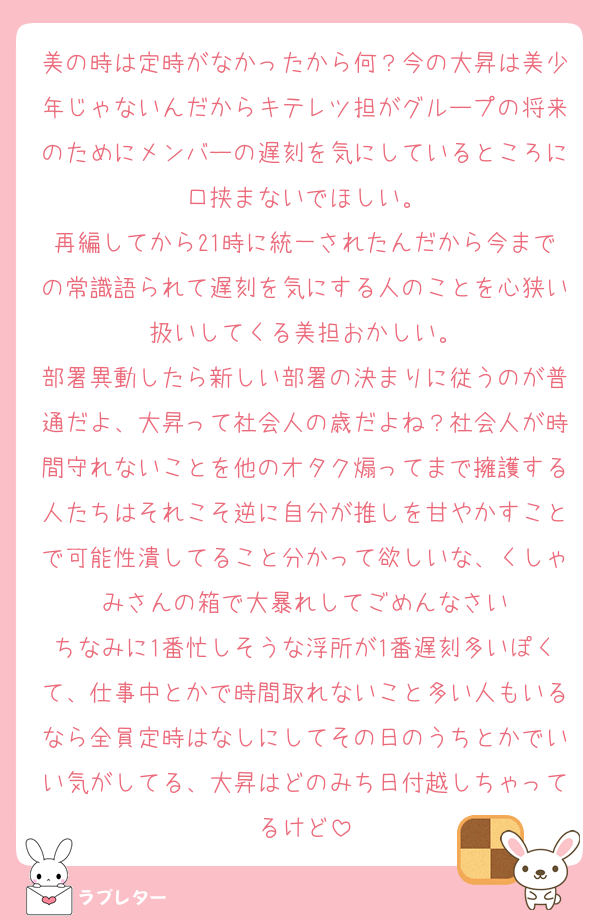 美の時は定時がなかったから何？今の大昇は美少年じゃないんだからキテレツ担がグループの将来のためにメンバーの遅刻を気にしているところに口挟まないでほしい。
再編してから21時に統一されたんだから今までの常識語られて遅刻を気にする人のことを心狭い扱いしてくる美担おかしい。
部署異動したら新しい部署の決まりに従うのが普通だよ、大昇って社会人の歳だよね？社会人が時間守れないことを他のオタク煽ってまで擁護する人たちはそれこそ逆に自分が推しを甘やかすことで可能性潰してること分かって欲しいな、くしゃみさんの箱で大暴れしてごめんなさい
ちなみに1番忙しそうな浮所が1番遅刻多いぽくて、仕事中とかで時間取れないこと多い人もいるなら全員定時はなしにしてその日のうちとかでいい気がしてる、大昇はどのみち日付越しちゃってるけど