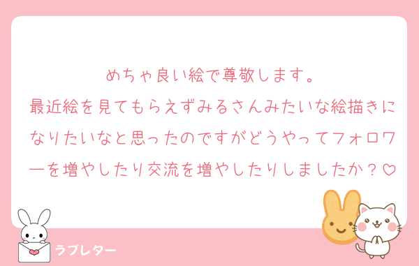 めちゃ良い絵で尊敬します。
最近絵を見てもらえずみるさんみたいな絵描きになりたいなと思ったのですがどうやってフォロワーを増やしたり交流を増やしたりしましたか？