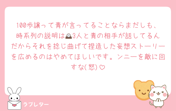 100歩譲って青が言ってることならまだしも、時系列の説明は🕰️3人と青の相手が話してるんだからそれを捻じ曲げて捏造した妄想ストーリーを広めるのはやめてほしいです。ンニーを敵に回すな(怒)