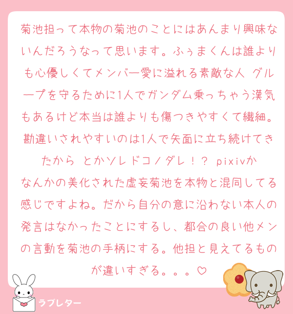 菊池担って本物の菊池のことにはあんまり興味ないんだろうなって思います。ふぅまくんは誰よりも心優しくてメンバー愛に溢れる素敵な人♡グループを守るために1人でガンダム乗っちゃう漢気もあるけど本当は誰よりも傷つきやすくて繊細。勘違いされやすいのは1人で矢面に立ち続けてきたから♡とかソレドコノダレ！？ pixivかなんかの美化された虚妄菊池を本物と混同してる感じですよね。だから自分の意に沿わない本人の発言はなかったことにするし、都合の良い他メンの言動を菊池の手柄にする。他担と見えてるものが違いすぎる。。。