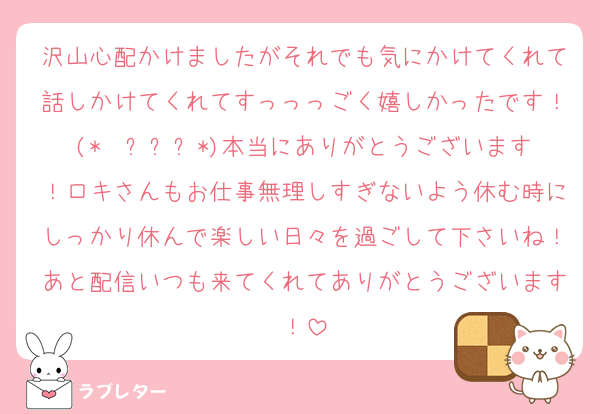 沢山心配かけましたがそれでも気にかけてくれて話しかけてくれてすっっっごく嬉しかったです！(*  ˊ꒳ˋ*)本当にありがとうございます！ロキさんもお仕事無理しすぎないよう休む時にしっかり休んで楽しい日々を過ごして下さいね！あと配信いつも来てくれてありがとうございます！