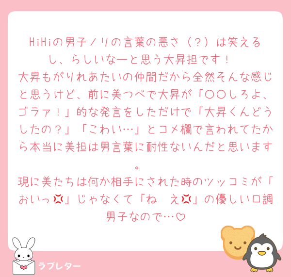HiHiの男子ノリの言葉の悪さ（？）は笑えるし、らしいなーと思う大昇担です！
大昇もがりれあたいの仲間だから全然そんな感じと思うけど、前に美つべで大昇が「〇〇しろよ、ゴラァ！」的な発言をしただけで「大昇くんどうしたの？」「こわい…」とコメ欄で言われてたから本当に美担は男言葉に耐性ないんだと思います。
現に美たちは何か相手にされた時のツッコミが「おいっ💢」じゃなくて「ね〜え💢」の優しい口調男子なので…