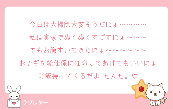 今日は大掃除大変そうだにょ～～～～
私は実家でぬくぬくすごすにょ～～～
でもお腹すいてきたにょ～～～～～～
おナギを給仕係に任命してあげてもいいにょ
ご飯持ってくるだよ せんせ。
