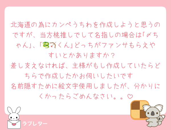 北海道の為にカンペうちわを作成しようと思うのですが、当方桃推しでして名指しの場合は｢〆ちゃん｣、｢🐉🏹くん｣どっちがファンサもらえやすいとかありますか？
差し支えなければ、主様がもし作成していたらどちらで作成したかお伺いしたいです🥲
名前隠すために絵文字使用しましたが、分かりにくかったらごめんなさい。。