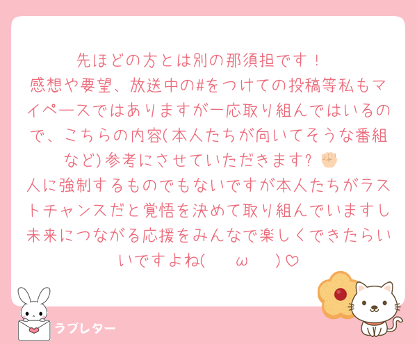 先ほどの方とは別の那須担です！
感想や要望、放送中の#をつけての投稿等私もマイペースではありますが一応取り組んではいるので、こちらの内容(本人たちが向いてそうな番組など)参考にさせていただきます✊🏻
人に強制するものでもないですが本人たちがラストチャンスだと覚悟を決めて取り組んでいますし未来につながる応援をみんなで楽しくできたらいいですよね( ¯•ω•¯ )