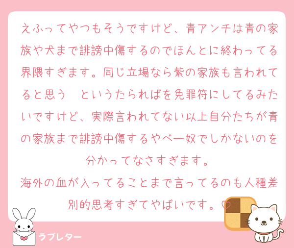 えふってやつもそうですけど、青アンチは青の家族や犬まで誹謗中傷するのでほんとに終わってる界隈すぎます。同じ立場なら紫の家族も言われてると思う〜というたらればを免罪符にしてるみたいですけど、実際言われてない以上自分たちが青の家族まで誹謗中傷するやべー奴でしかないのを分かってなさすぎます。
海外の血が入ってることまで言ってるのも人種差別的思考すぎてやばいです。