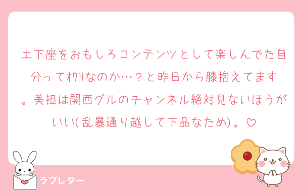 土下座をおもしろコンテンツとして楽しんでた自分ってｵﾜﾘなのか…？と昨日から膝抱えてます。美担は関西グルのチャンネル絶対見ないほうがいい(乱暴通り越して下品なため)。