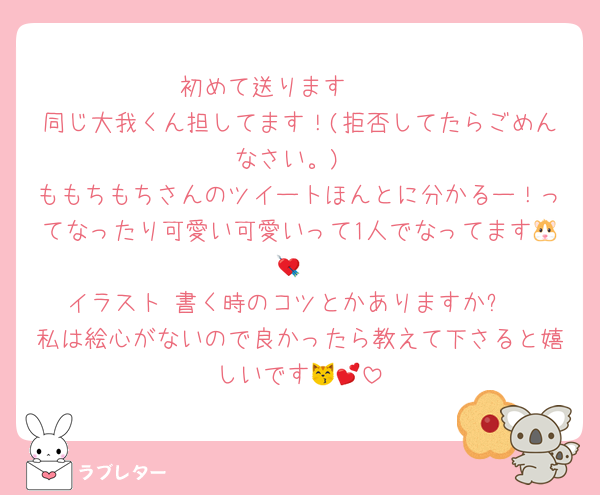 初めて送ります🥹🤍
同じ大我くん担してます！(拒否してたらごめんなさい。)
ももちもちさんのツイートほんとに分かるー！ってなったり可愛い可愛いって1人でなってます🐹💘
イラスト 書く時のコツとかありますか⁉️
私は絵心がないので良かったら教えて下さると嬉しいです😽💕