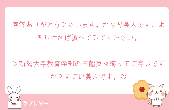 回答ありがとうございます。かなり美人です、よろしければ調べてみてください。

＞新潟大学教育学部の三船菜々海ってご存じですか？すごい美人です。