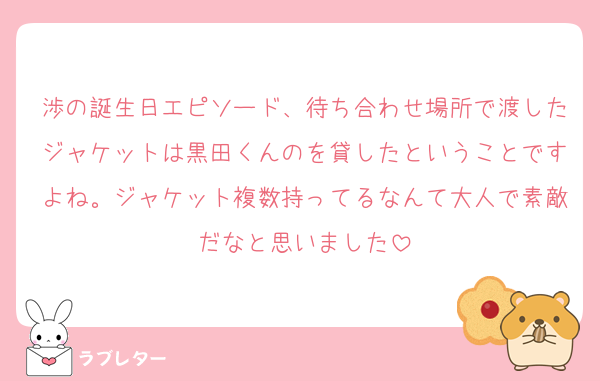 渉の誕生日エピソード、待ち合わせ場所で渡したジャケットは黒田くんのを貸したということですよね。ジャケット複数持ってるなんて大人で素敵だなと思いました