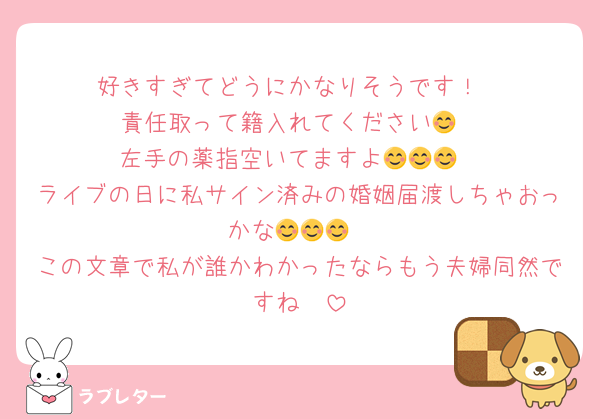 好きすぎてどうにかなりそうです！
責任取って籍入れてください😊
左手の薬指空いてますよ😊😊😊
ライブの日に私サイン済みの婚姻届渡しちゃおっかな😊😊😊
この文章で私が誰かわかったならもう夫婦同然ですね🫶