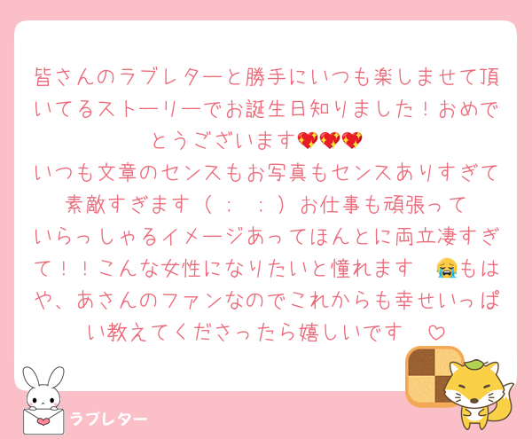 皆さんのラブレターと勝手にいつも楽しませて頂いてるストーリーでお誕生日知りました！おめでとうございます💖💖💖
いつも文章のセンスもお写真もセンスありすぎて素敵すぎます（ ;  ; ）お仕事も頑張っていらっしゃるイメージあってほんとに両立凄すぎて！！こんな女性になりたいと憧れます〜😭もはや、あさんのファンなのでこれからも幸せいっぱい教えてくださったら嬉しいです🥲