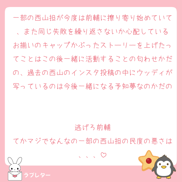 一部の西山担が今度は前輔に擦り寄り始めていて、また同じ失敗を繰り返さないか心配している
お揃いのキャップかぶったストーリーを上げたってことはこの後一緒に活動することの匂わせかだの、過去の西山のインスタ投稿の中にウッディが写っているのは今後一緒になる予知夢なのかだの

逃げろ前輔
てかマジでなんなの一部の西山担の民度の悪さは、、、