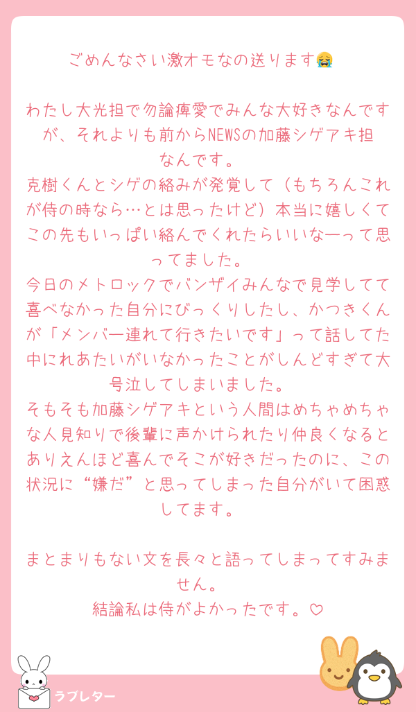 ごめんなさい激オモなの送ります😭

わたし大光担で勿論痺愛でみんな大好きなんですが、それよりも前からNEWSの加藤シゲアキ担なんです。
克樹くんとシゲの絡みが発覚して（もちろんこれが侍の時なら…とは思ったけど）本当に嬉しくてこの先もいっぱい絡んでくれたらいいなーって思ってました。
今日のメトロックでバンザイみんなで見学してて喜べなかった自分にびっくりしたし、かつきくんが「メンバー連れて行きたいです」って話してた中にれあたいがいなかったことがしんどすぎて大号泣してしまいました。
そもそも加藤シゲアキという人間はめちゃめちゃな人見知りで後輩に声かけられたり仲良くなるとありえんほど喜んでそこが好きだったのに、この状況に“嫌だ”と思ってしまった自分がいて困惑してます。

まとまりもない文を長々と語ってしまってすみません。
結論私は侍がよかったです。