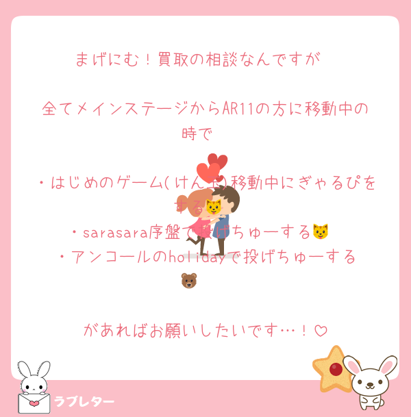 まげにむ！買取の相談なんですが

全てメインステージからAR11の方に移動中の時で

・はじめのゲーム(けん玉)移動中にぎゃるぴをする🐱
・sarasara序盤で投げちゅーする🐱
・アンコールのholidayで投げちゅーする🐻‍❄️

があればお願いしたいです…！