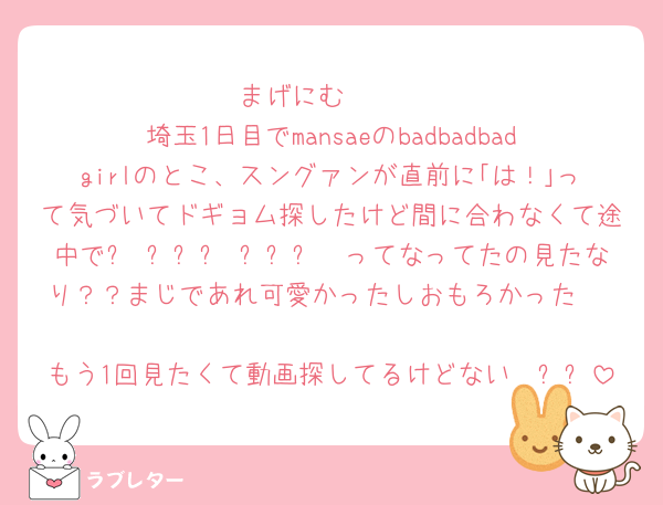まげにむ〜〜
埼玉1日目でmansaeのbadbadbadgirlのとこ、スングァンが直前に｢は！｣って気づいてドギョム探したけど間に合わなくて途中で더 이상은 밀지마〜ってなってたの見たなり？？まじであれ可愛かったしおもろかった🥺♡
もう1回見たくて動画探してるけどない〜ㅠㅠ